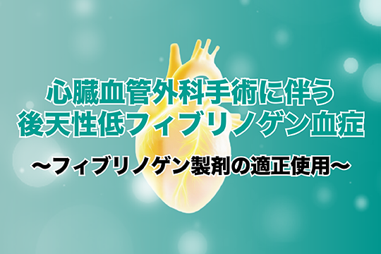 心臓血管外科手術に伴う後天性低フィブリノゲン血症~フィブリノゲン製剤の適正使用~